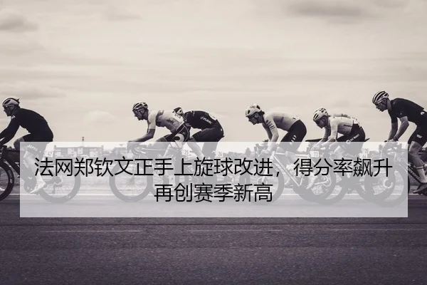 法网郑钦文正手上旋球改进，得分率飙升再创赛季新高